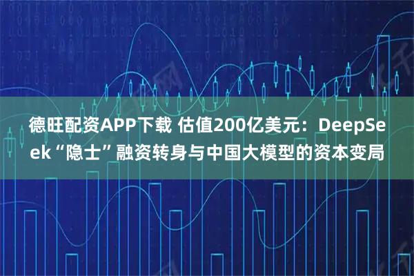 德旺配资APP下载 估值200亿美元：DeepSeek“隐士”融资转身与中国大模型的资本变局