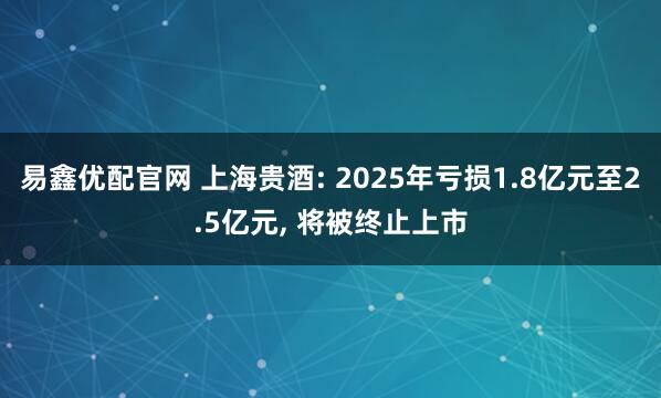 易鑫优配官网 上海贵酒: 2025年亏损1.8亿元至2.5亿元, 将被终止上市