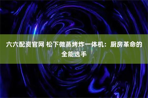 六六配资官网 松下微蒸烤炸一体机：厨房革命的全能选手