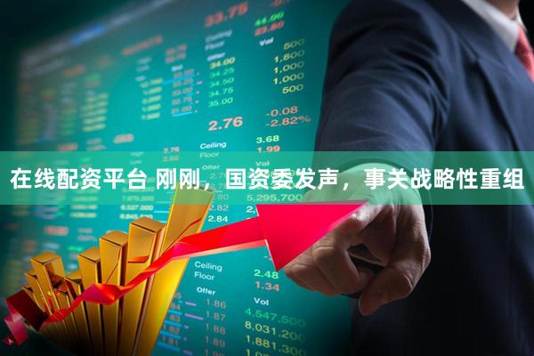 在线配资平台 刚刚，国资委发声，事关战略性重组