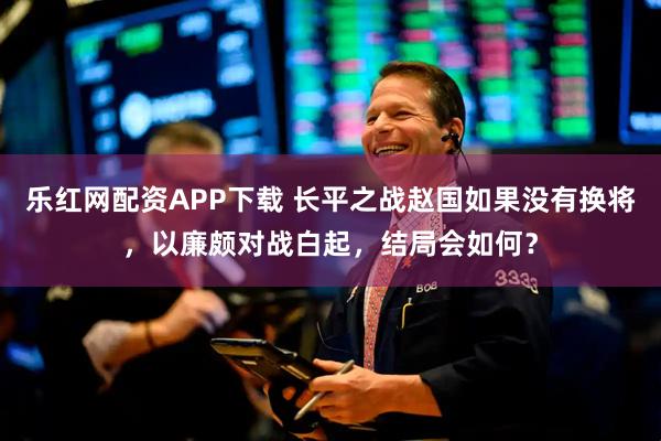 乐红网配资APP下载 长平之战赵国如果没有换将，以廉颇对战白起，结局会如何？