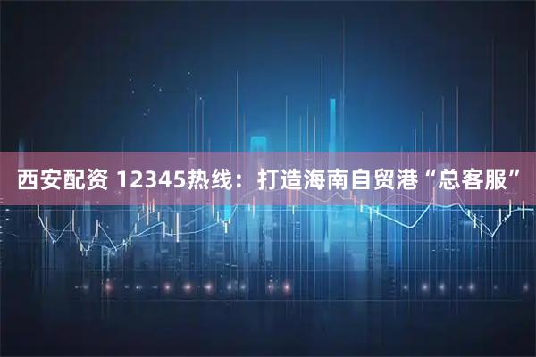西安配资 12345热线：打造海南自贸港“总客服”