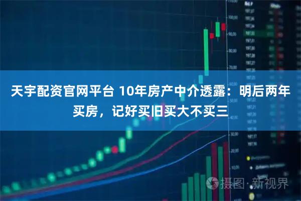 天宇配资官网平台 10年房产中介透露：明后两年买房，记好买旧买大不买三