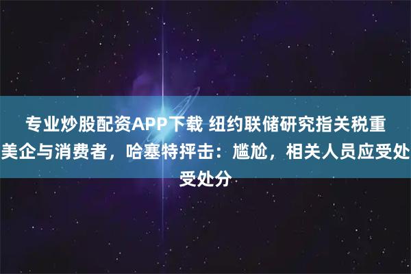 专业炒股配资APP下载 纽约联储研究指关税重压美企与消费者，哈塞特抨击：尴尬，相关人员应受处分